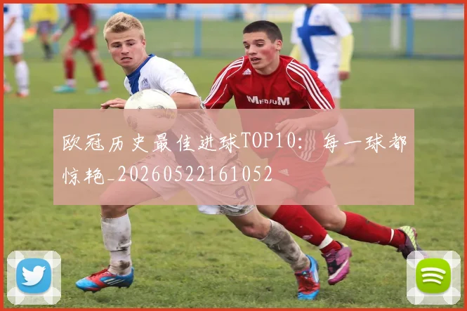 欧冠历史最佳进球TOP10：每一球都惊艳_20260522161052
