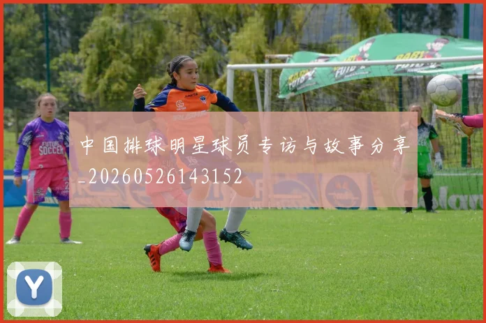 中国排球明星球员专访与故事分享_20260526143152