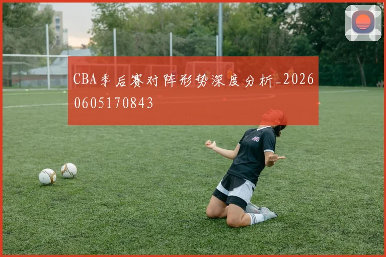 CBA季后赛对阵形势深度分析_20260605170843