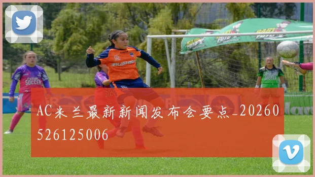 AC米兰最新新闻发布会要点_20260526125006