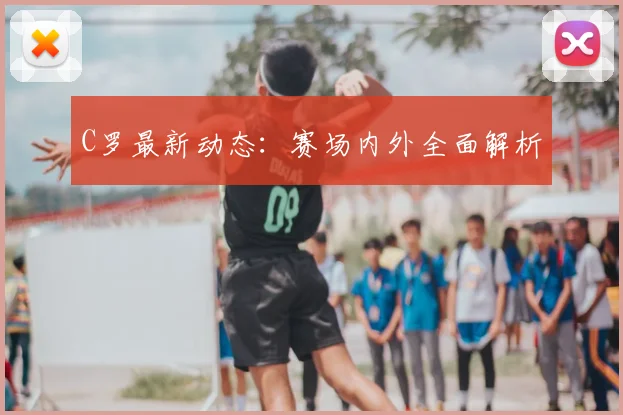 C罗最新动态：赛场内外全面解析