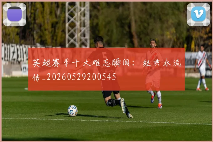 英超赛季十大难忘瞬间：经典永流传_20260529200545