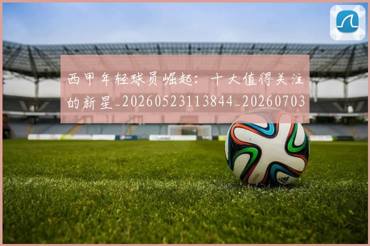 西甲年轻球员崛起：十大值得关注的新星_20260523113844_20260703181851