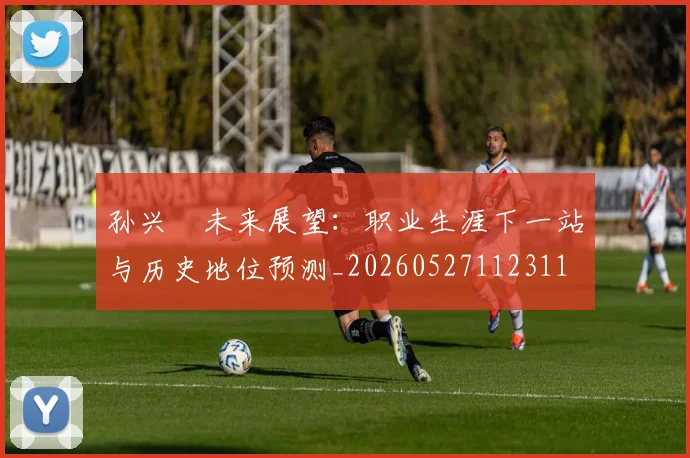 孙兴慜未来展望：职业生涯下一站与历史地位预测_20260527112311