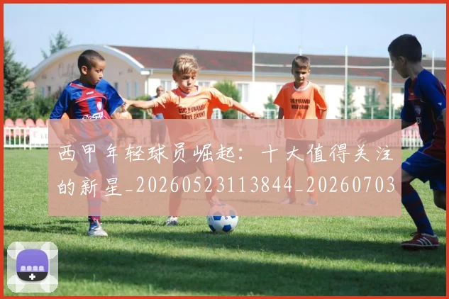 西甲年轻球员崛起:十大值得关注的新星_20260523113844_20260703181851