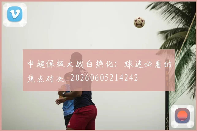 中超保级大战白热化：球迷必看的焦点对决_20260605214242